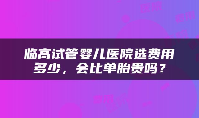 临高试管婴儿医院选费用多少，会比单胎贵吗？