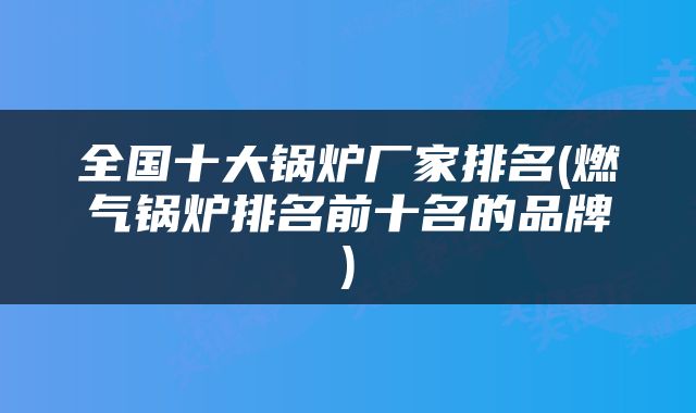 全国十大锅炉厂家排名(燃气锅炉排名前十名的品牌)