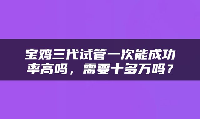 宝鸡三代试管一次能成功率高吗，需要十多万吗？