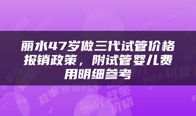 丽水47岁做三代试管价格报销政策，附试管婴儿费用明细参考