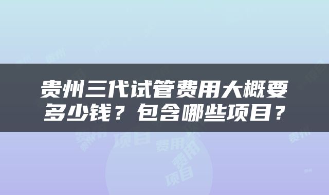 贵州三代试管费用大概要多少钱？包含哪些项目？