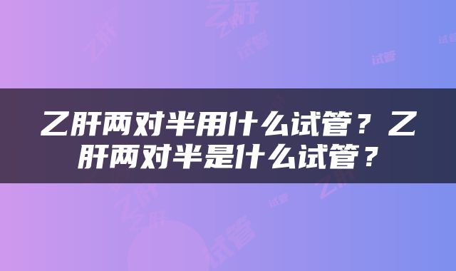 乙肝两对半用什么试管？乙肝两对半是什么试管？