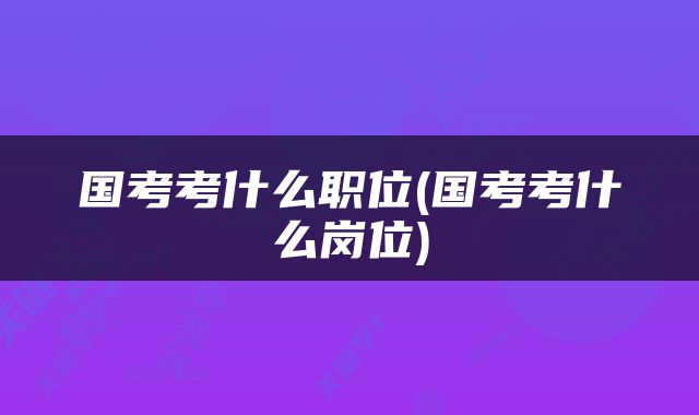 国考考什么职位(国考考什么岗位)