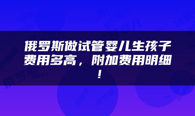 俄罗斯做试管婴儿生孩子费用多高，附加费用明细！