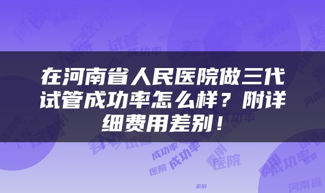 在河南省人民医院做三代试管成功率怎么样？附详细费用差别！