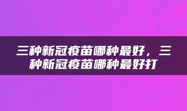 三种新冠疫苗哪种最好，三种新冠疫苗哪种最好打