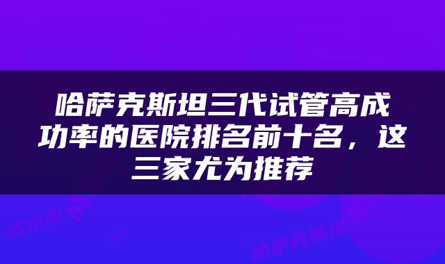 哈萨克斯坦三代试管高成功率的医院排名前十名，这三家尤为推荐
