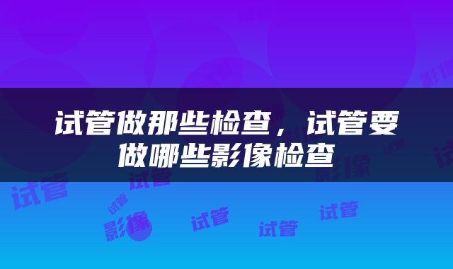 试管做那些检查，试管要做哪些影像检查