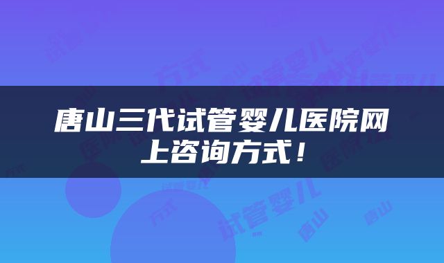 唐山三代试管婴儿医院网上咨询方式！