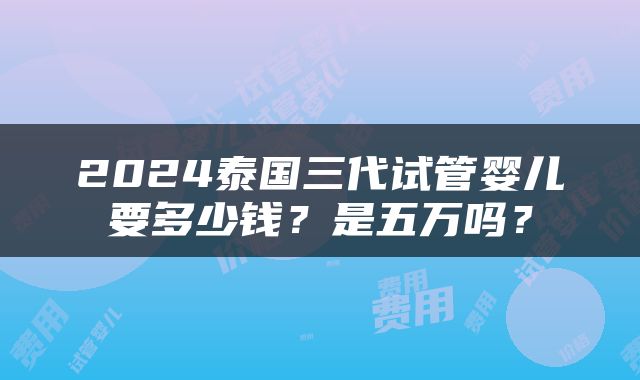 2024泰国三代试管婴儿要多少钱？是五万吗？