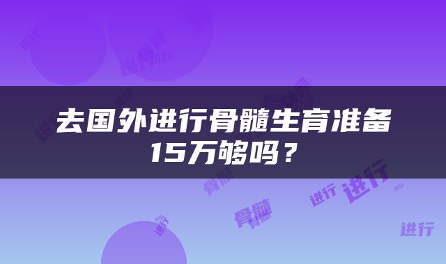 去国外进行骨髓生育准备15万够吗？