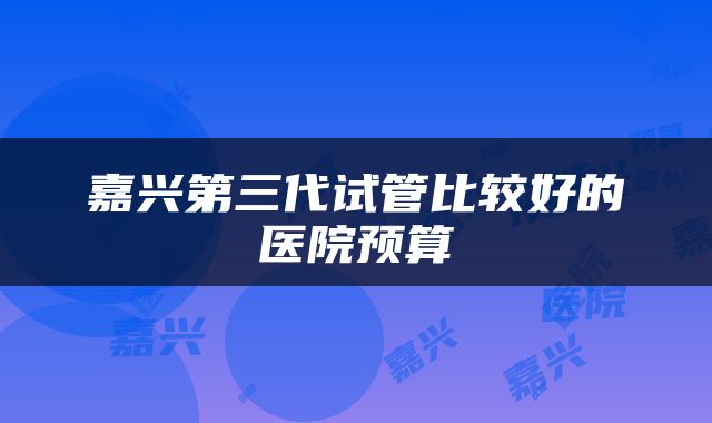 嘉兴第三代试管比较好的医院预算