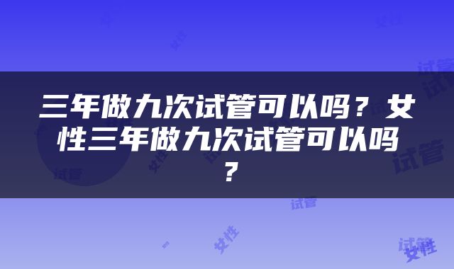 三年做九次试管可以吗？女性三年做九次试管可以吗？