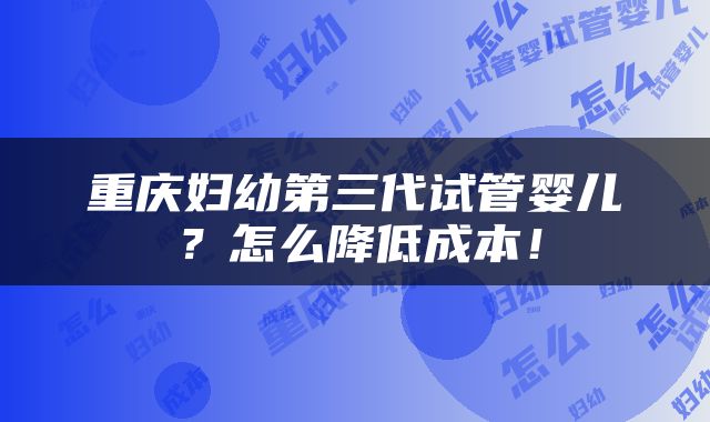 重庆妇幼第三代试管婴儿？怎么降低成本！
