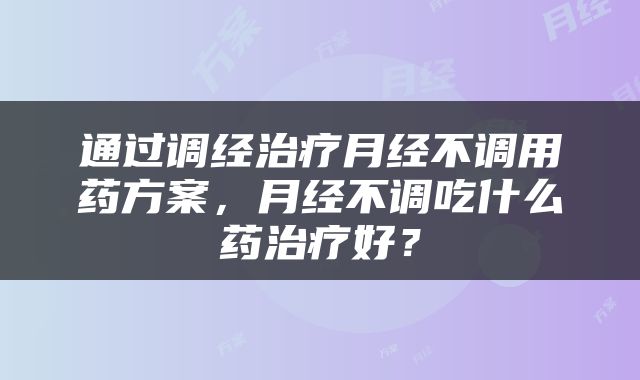 通过调经治疗月经不调用药方案，月经不调吃什么药治疗好？