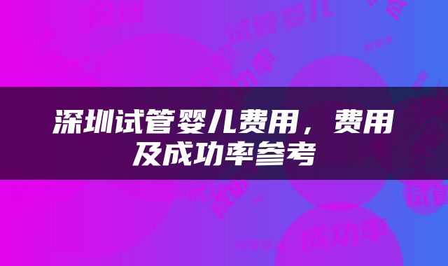 深圳试管婴儿费用，费用及成功率参考