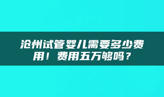 沧州试管婴儿需要多少费用！费用五万够吗？