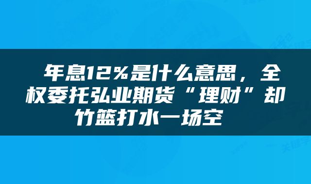  年息12%是什么意思，全权委托弘业期货“理财”却竹篮打水一场空 