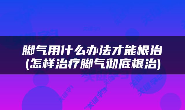 脚气用什么办法才能根治(怎样治疗脚气彻底根治)
