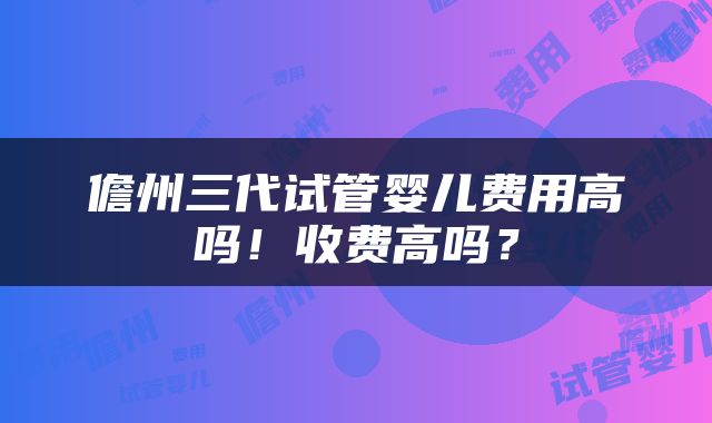 儋州三代试管婴儿费用高吗！收费高吗？