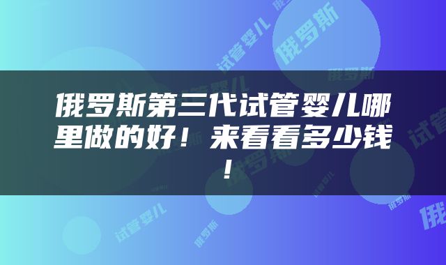 俄罗斯第三代试管婴儿哪里做的好！来看看多少钱！