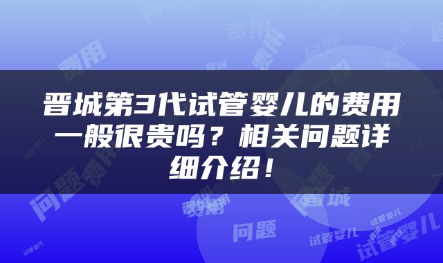 晋城第3代试管婴儿的费用一般很贵吗？相关问题详细介绍！