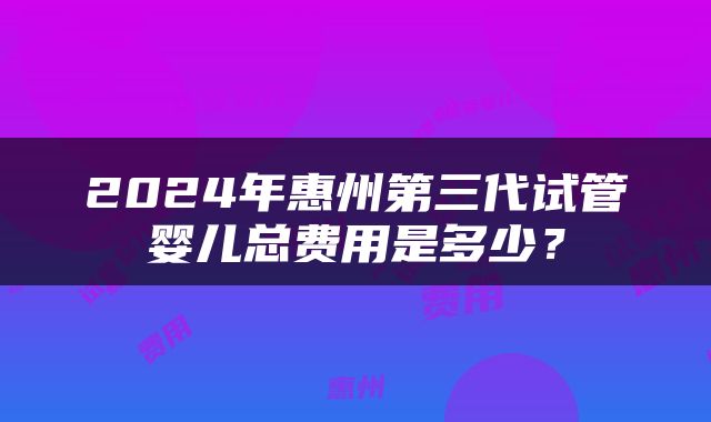 2024年惠州第三代试管婴儿总费用是多少？