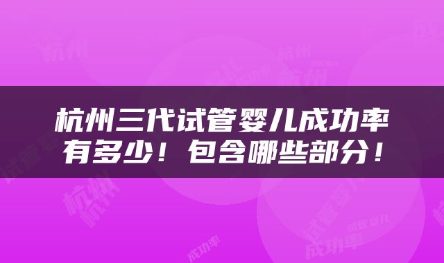 杭州三代试管婴儿成功率有多少！包含哪些部分！