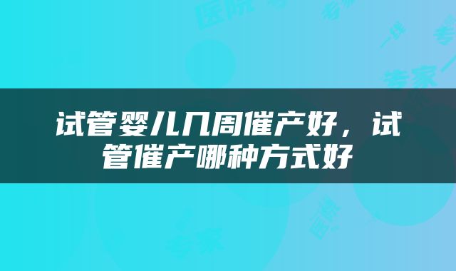 试管婴儿几周催产好，试管催产哪种方式好