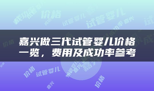 嘉兴做三代试管婴儿价格一览，费用及成功率参考
