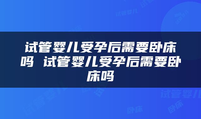 试管婴儿受孕后需要卧床吗 试管婴儿受孕后需要卧床吗