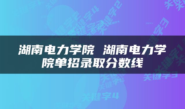 湖南电力学院 湖南电力学院单招录取分数线