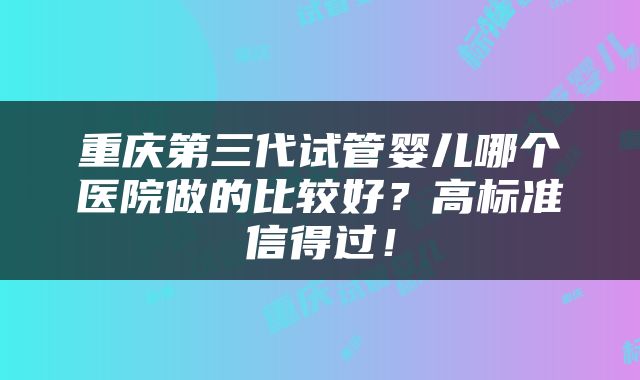 重庆第三代试管婴儿哪个医院做的比较好？高标准信得过！