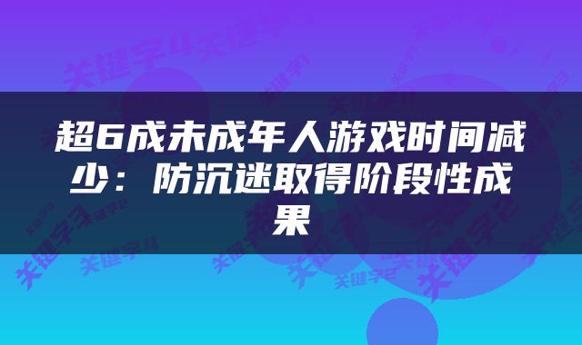 超6成未成年人游戏时间减少：防沉迷取得阶段性成果
