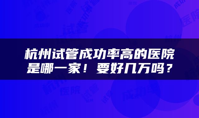 杭州试管成功率高的医院是哪一家！要好几万吗？