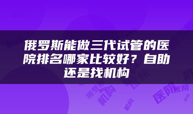 俄罗斯能做三代试管的医院排名哪家比较好？自助还是找机构