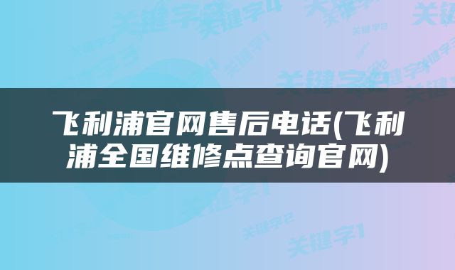 飞利浦官网售后电话(飞利浦全国维修点查询官网)