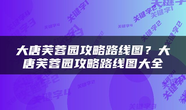 大唐芙蓉园攻略路线图？大唐芙蓉园攻略路线图大全