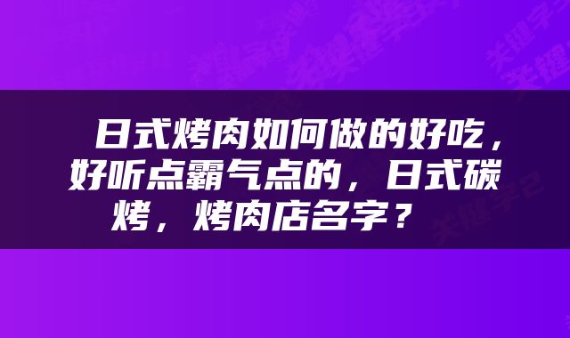  日式烤肉如何做的好吃，好听点霸气点的，日式碳烤，烤肉店名字？ 