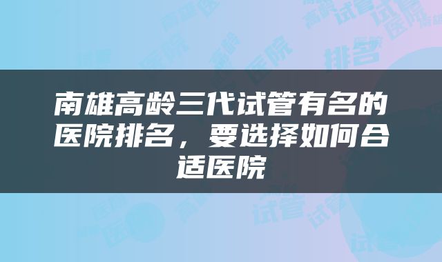 南雄高龄三代试管有名的医院排名，要选择如何合适医院