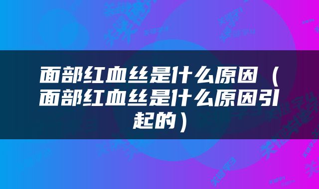 面部红血丝是什么原因（面部红血丝是什么原因引起的）