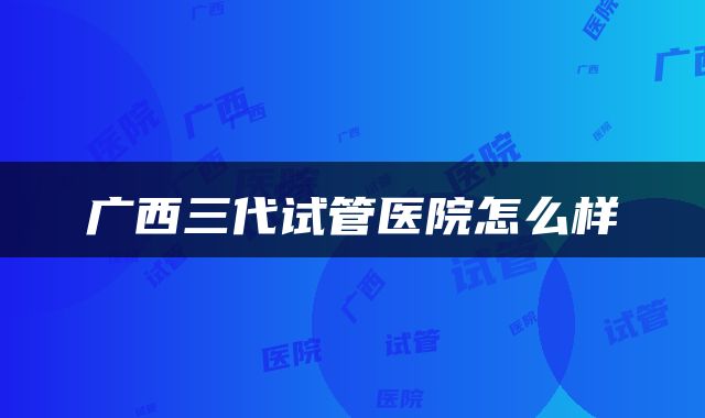 广西三代试管医院怎么样