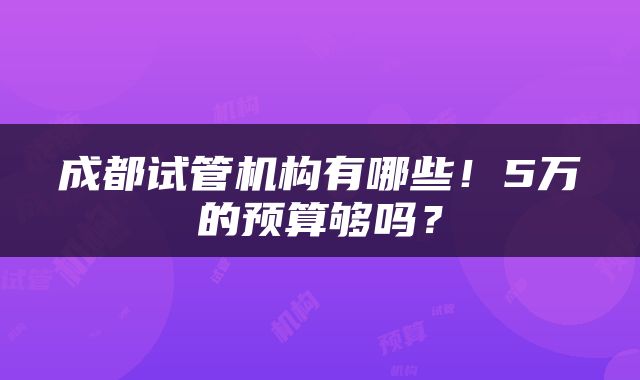 成都试管机构有哪些！5万的预算够吗？