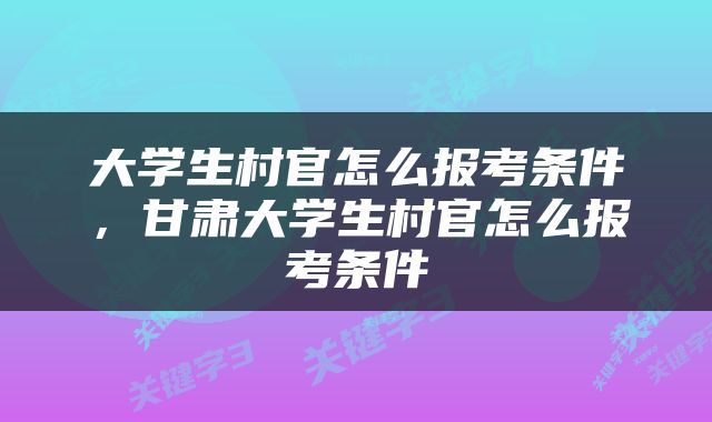 大学生村官怎么报考条件，甘肃大学生村官怎么报考条件