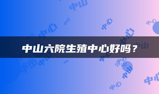 中山六院生殖中心好吗？