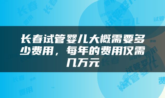 长春试管婴儿大概需要多少费用，每年的费用仅需几万元