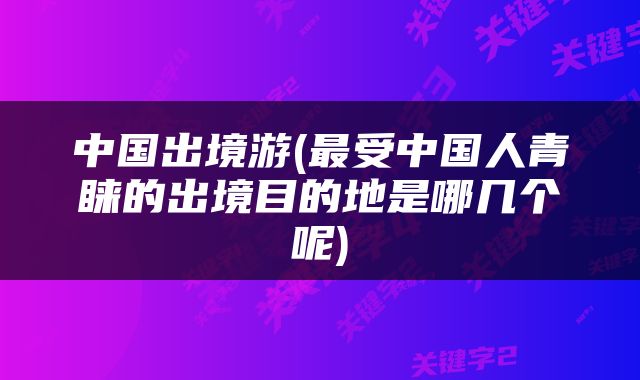 中国出境游(最受中国人青睐的出境目的地是哪几个呢)