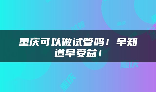 重庆可以做试管吗！早知道早受益！