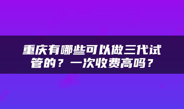 重庆有哪些可以做三代试管的？一次收费高吗？