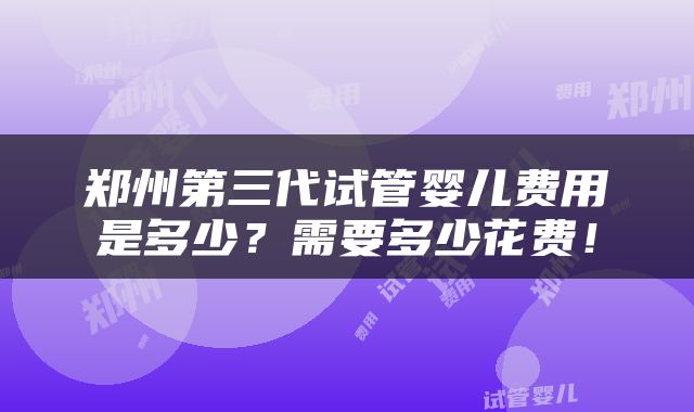 郑州第三代试管婴儿费用是多少？需要多少花费！